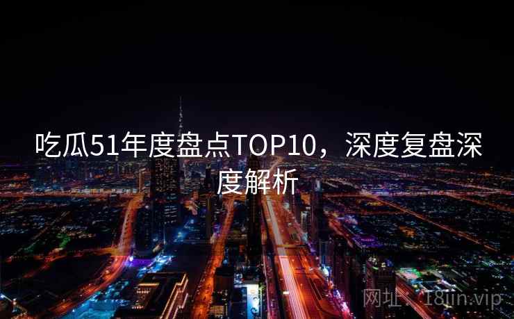 吃瓜51年度盘点TOP10，深度复盘深度解析