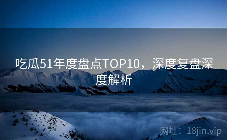 吃瓜51年度盘点TOP10，深度复盘深度解析