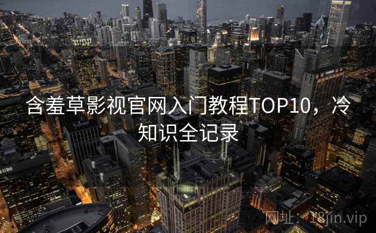 含羞草影视官网入门教程TOP10，冷知识全记录