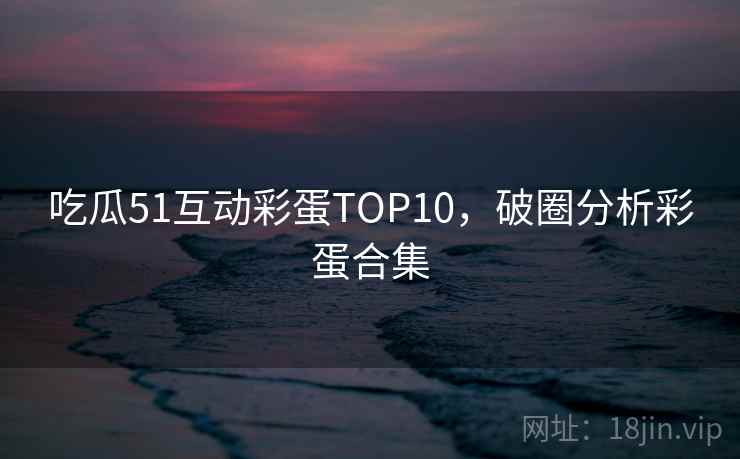 吃瓜51互动彩蛋TOP10,破圈分析彩蛋合集 吃瓜51互动彩蛋TOP10,破圈分析彩蛋合集