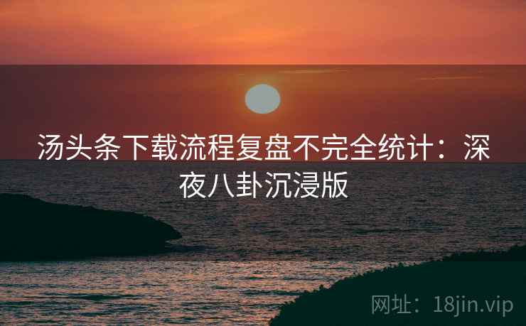 汤头条下载流程复盘不完全统计:深夜八卦沉浸版 汤头条下载流程复盘不完全统计:深夜八卦沉浸版