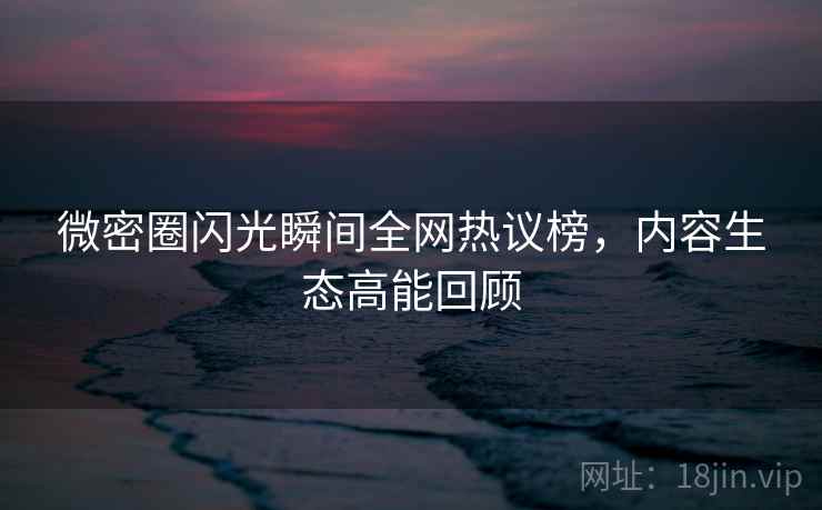 微密圈闪光瞬间全网热议榜，内容生态高能回顾