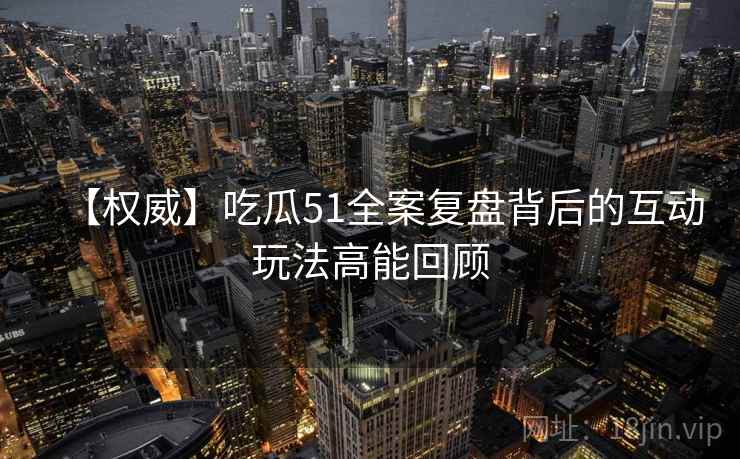 【权威】吃瓜51全案复盘背后的互动玩法高能回顾 【权威】吃瓜51全案复盘背后的互动玩法高能回顾