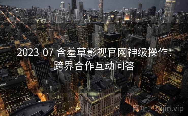 2023-07 含羞草影视官网神级操作：跨界合作互动问答
