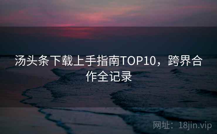 汤头条下载上手指南TOP10，跨界合作全记录