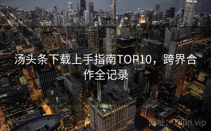 汤头条下载上手指南TOP10,跨界合作全记录 汤头条下载上手指南TOP10,跨界合作全记录