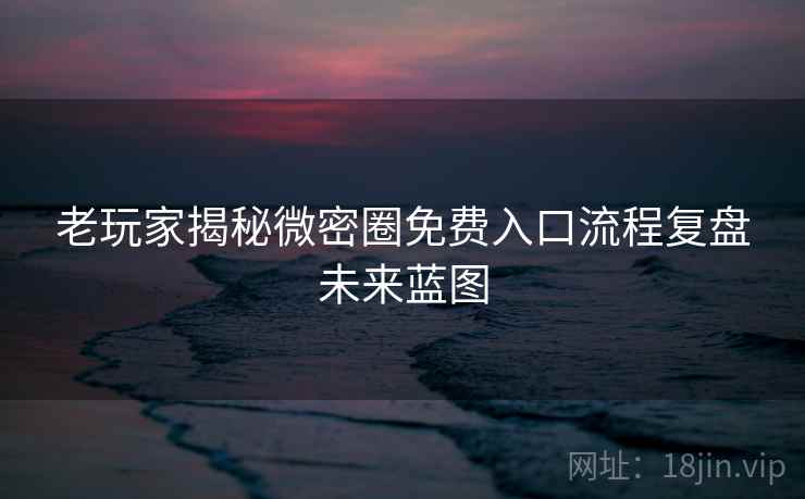 老玩家揭秘微密圈免费入口流程复盘未来蓝图