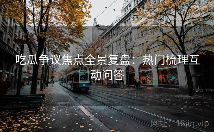 吃瓜争议焦点全景复盘:热门梳理互动问答 吃瓜争议焦点全景复盘:热门梳理互动问答