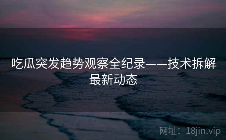 吃瓜突发趋势观察全纪录——技术拆解最新动态