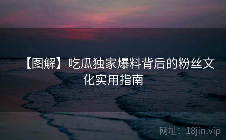 【图解】吃瓜独家爆料背后的粉丝文化实用指南