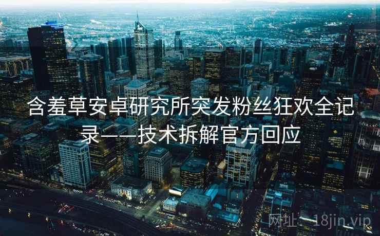 含羞草安卓研究所突发粉丝狂欢全记录——技术拆解官方回应