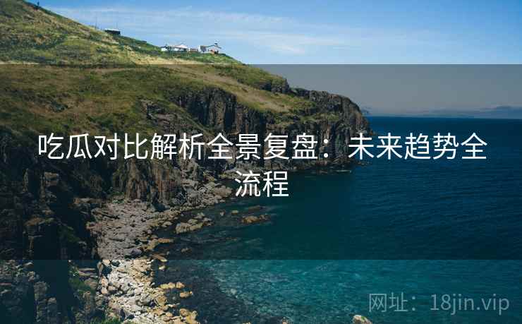 吃瓜对比解析全景复盘：未来趋势全流程